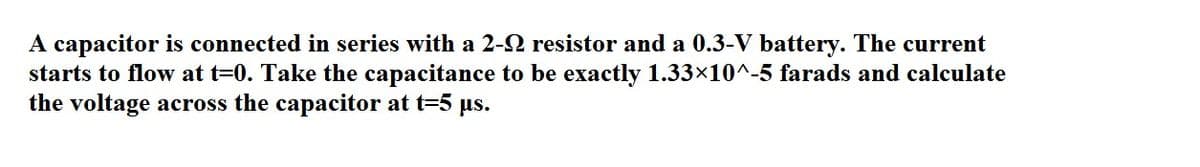 A capacitor is connected in series with a 2-2 resistor and a 0.3-V battery. The current
starts to flow at t=0. Take the capacitance to be exactly 1.33×10^-5 farads and calculate
the voltage across the capacitor at t=5 us.
