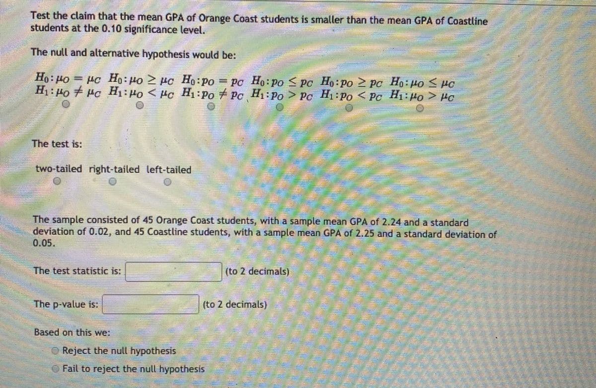 Test the claim that the mean GPA of Orange Coast students is smaller than the mean GPA of Coastline
students at the 0.10 significance level.
The null and alternative hypothesis would be:
= Pc Ho: Ho µc Ho:po = po Ho: po < po > pc Ho: po < Ho
H1: 4o + Pc H1: 4o < Hc Hi:Po + Pc H1:po > Pc H:Po < Pc H1 Ho > Ho
Od:I OTl > Orl:
Ho: Po
H Po.
Ho Po
Ho Po PC
Ho Po S PC
H1 Po
The test is:
two-tailed right-tailed left-tailed
The sample consisted of 45 Orange Coast students, with a sample mean GPA of 2.24 and a standard
deviation of 0.02, and 45 Coastline students, with a sample mean GPA of 2.25 and a standard deviation of
0.05.
(to 2 decimals)
The test statistic is:
The p-value is:
(to 2 decimals)
Based on this we:
O Reject the null hypothesis
OFail to reject the null hypothesis
