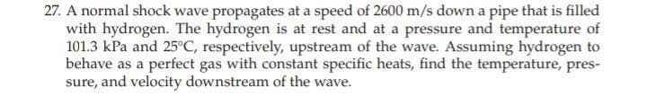 27. A normal shock wave propagates at a speed of 2600 m/s down a pipe that is filled
with hydrogen. The hydrogen is at rest and at a pressure and temperature of
101.3 kPa and 25°C, respectively, upstream of the wave. Assuming hydrogen to
behave as a perfect gas with constant specific heats, find the temperature, pres-
sure, and velocity downstream of the wave.
