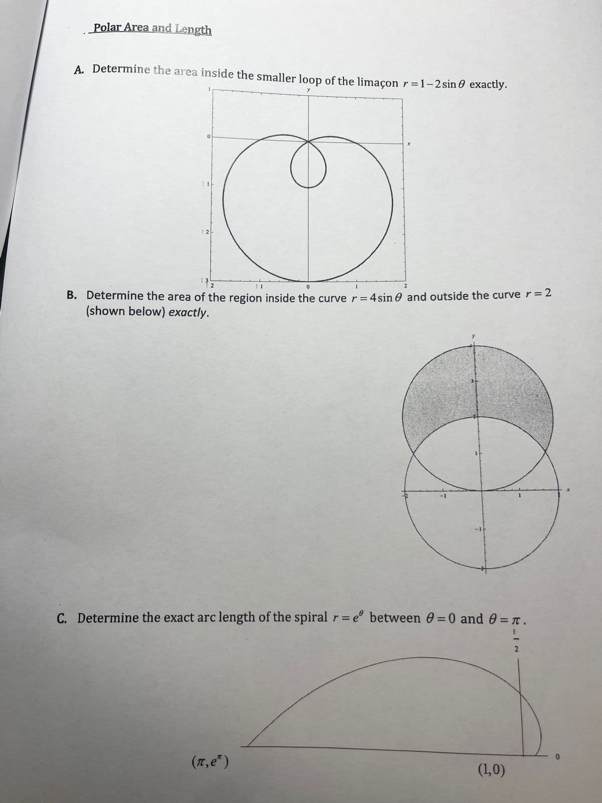 Polar Area and Length
A. Determine the area inside the smaller loop of the limaçon r =1-2sin 0 exactly.
12-
2
B. Determine the area of the region inside the curve r=4sin e and outside the curve r = 2
(shown below) exactly.
C. Determine the exact arc length of the spiral r= e° between 0 =0 and 0 = T.
(7,e")
(1,0)
