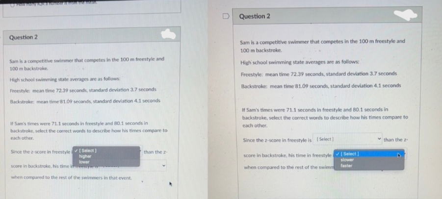 U How thy IQR 3 number is from an Intern
Question 2
Sam is a competitive swimmer that competes in the 100 m freestyle and
100 m backstroke.
High school swimming state averages are as follows:
Freestyle: mean time 72.39 seconds, standard deviation 3.7 seconds
Backstroke: mean time 81.09 seconds, standard deviation 4.1 seconds
If Sam's times were 71.1 seconds in freestyle and 80.1 seconds in
backstroke, select the correct words to describe how his times compare to
each other.
Since the 2-score in freestyle
[Select]
higher
than the 2-
lower
score in backstroke, his time in
when compared to the rest of the swimmers in that event.
Question 2
Sam is a competitive swimmer that competes in the 100 m freestyle and
100 m backstroke.
High school swimming state averages are as follows:
Freestyle: mean time 72.39 seconds, standard deviation 3.7 seconds
Backstroke: mean time 81.09 seconds, standard deviation 4.1 seconds
If Sam's times were 71.1 seconds in freestyle and 80.1 seconds in
backstroke, select the correct words to describe how his times compare to
each other.
Since the z-score in freestyle is [Select]
✓than the 2-
score in backstroke, his time in freestyle
when compared to the rest of the swimm
[Select]
slower
faster