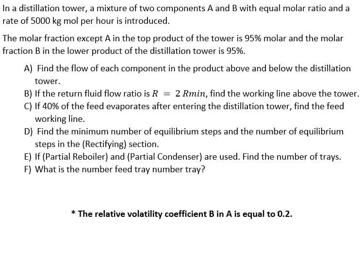 In a distillation tower, a mixture of two components A and B with equal molar ratio and a
rate of 5000 kg mol per hour is introduced.
The molar fraction except A in the top product of the tower is 95% molar and the molar
fraction B in the lower product of the distillation tower is 95%.
A) Find the flow of each component in the product above and below the distillation
tower.
B) If the return fluid flow ratio is R = 2 Rmin, find the working line above the tower.
C) If 40% of the feed evaporates after entering the distillation tower, find the feed
working line.
D) Find the minimum number of equilibrium steps and the number of equilibrium
steps in the (Rectifying) section.
E) If (Partial Reboiler) and (Partial Condenser) are used. Find the number of trays.
F) What is the number feed tray number tray?
* The relative volatility coefficient B in A is equal to 0.2.
