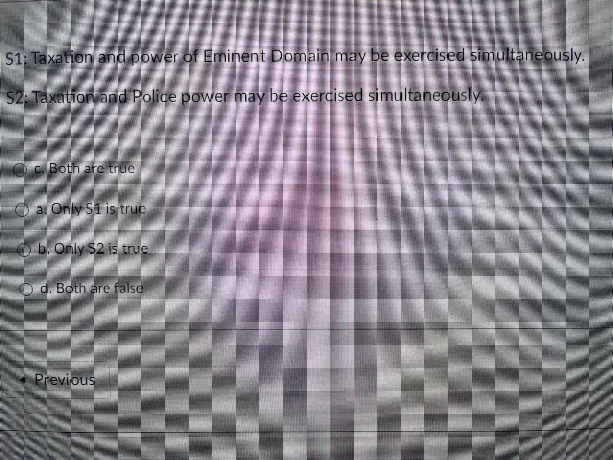 S1: Taxation and power of Eminent Domain may be exercised simultaneously.
S2: Taxation and Police power may be exercised simultaneously.
Oa. Both are truc
a. Only S1 is true
O b. Only 52 is true
O d. Both arc false
• Previous
