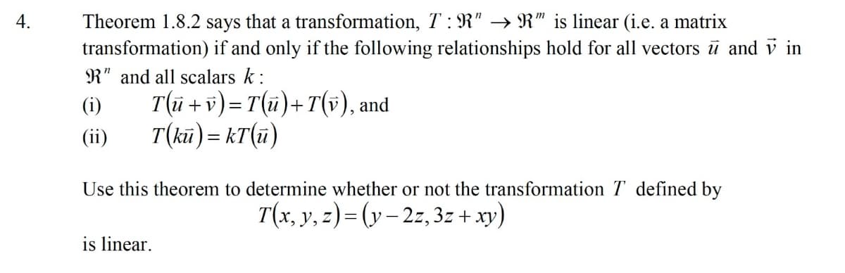 Theorem 1.8.2 says that a transformation, T : R" → R" is linear (i.e. a matrix
transformation) if and only if the following relationships hold for all vectors ū and v in
4.
R" and all scalars k :
T(ū + v) = T(ü)+ T(v), and
T(kū) = kT(ü)
(i)
(ii)
Use this theorem to determine whether or not the transformation T defined by
T(x, y, z)= (y – 2z,3z + xy)
is linear.
