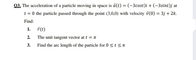 03. The acceleration of a particle moving in space is ā(t) = (-3cost)i + (–3sint)j at
t = 0 the particle passed through the point (3,0,0) with velocity v(0) = 3j + 2k.
Find:
1. F(t)
2. The unit tangent vector at t = n
3.
Find the arc length of the particle for 0<t<n
