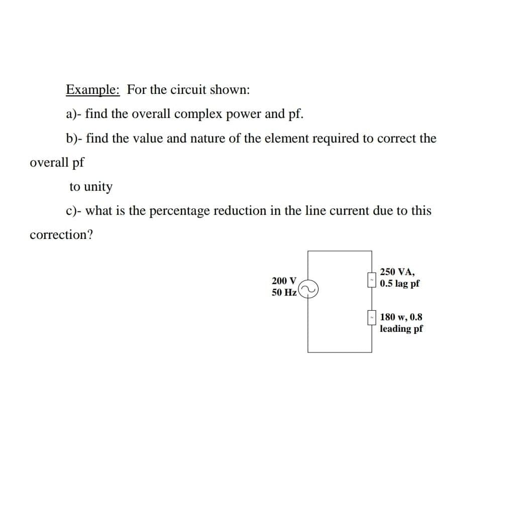 Example: For the circuit shown:
a)- find the overall complex power and pf.
b)- find the value and nature of the element required to correct the
overall pf
to unity
c)- what is the percentage reduction in the line current due to this
correction?
250 VA,
200 V
0.5 lag pf
50 Hz
180 w, 0.8
leading pf
