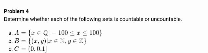 Problem 4
Determine whether each of the following sets is countable or uncountable.
a. A = {r € Ql - 100 < a < 100}
b. B = {(x, y)|r € N, y E Z}
c. C = (0,0.1]
%3D
