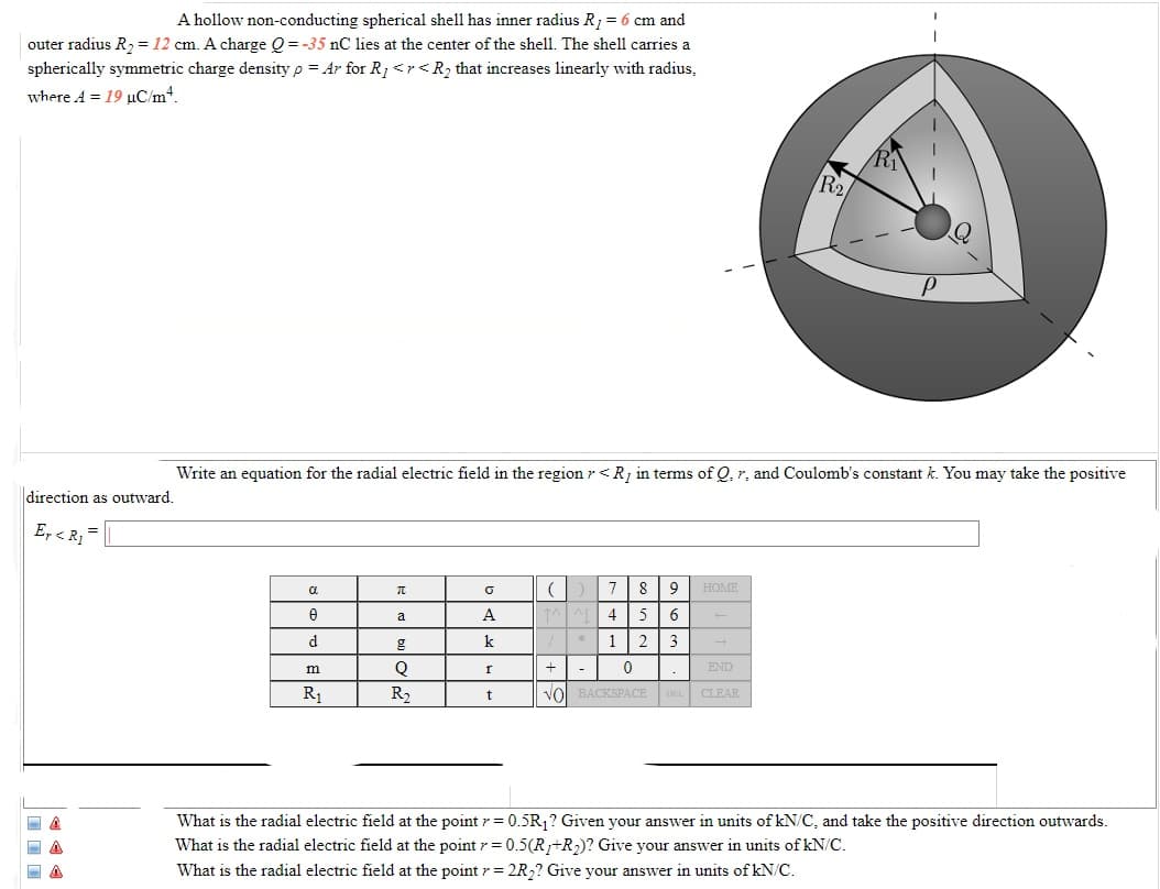 A hollow non-conducting spherical shell has inner radius R1 = 6 cm and
outer radius R, = 12 cm. A charge Q = -35 nC lies at the center of the shell. The shell carries a
spherically symmetric charge density p = Ar for R1 <r<R2 that increases linearly with radius,
where A = 19 µC/m4.
R2
Write an equation for the radial electric field in the region r < R in terms of Q, r. and Coulomb's constant k. You may take the positive
direction as outward.
E, < R, =
a
8
9
HOME
a
A
5
d
k
* 1
m
END
-
R1
R2
vol BACKSPACE DEL CLEAR
What is the radial electric field at the point r = 0.5R,? Given your answer in units of kN/C, and take the positive direction outwards.
What is the radial electric field at the point r= 0.5(R+R2)? Give your answer in units of kN/C.
What is the radial electric field at the point r= 2R,? Give your answer in units of kN/C.
