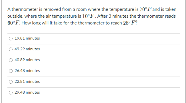 A thermometer is removed from a room where the temperature is 70° Fand is taken
outside, where the air temperature is 10°F.After 3 minutes the thermometer reads
60°F. How long will it take for the thermometer to reach 28° F?
19.81 minutes
O 49.29 minutes
40.89 minutes
26.48 minutes
22.81 minutes
29.48 minutes
