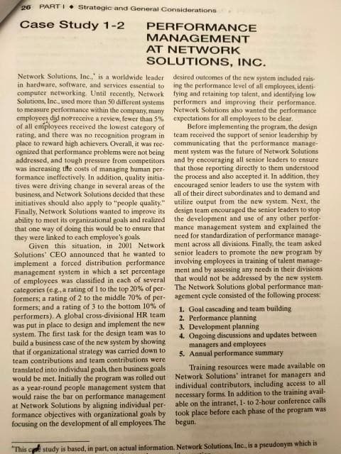 26 PART I • Strategic and General Considerations
Case Study 1-2
PERFORMANCE
MANAGEMENT
AT NETWORK
SOLUTIONS, INC.
Network Solutions, Inc.," is a worldwide leader
desired outcomes of the new system included rais-
in hardware, software, and services essential to ing the performance level of all employees, identi-
computer networking. Until recently. Network fying and retaining top talent, and identifying low
Solutions, Inc., used more than 50 different systems performers and improving their performance.
to measure performance within the company, many
employees did norreceive a review, fewer than 5%
of all employees received the lowest category of
rating, and there was no recognition program in
place to reward high achievers Overall, it was rec-
ognized that performance problems were not being ment system was the future of Network Solutions
addressed, and tough pressure from competitors and by encouraging all senior leaders to ensure
was increasing tite costs of managing human per-
formance ineffectively. In addition, quality initia-
tives were driving change in several areas of the encouraged senior leaders to use the system with
business, and Network Solutions decided that these
initiatives should also apply to "people quality."
Finally, Network Solutions wanted to improve its
ability to meet its organizational goals and realized
that one way of doing this would be to ensure that
they were linked to each employee's goals
Given this situation, in 2001 Network
Solutions' CEO announced that he wanted to
Network Solutions also wanted the performance
expectations for all employees to be clear.
Before implementing the program, the design
team received the support of senior leadership by
communicating that the performance manage-
that those reporting directly to them understood
the process and also accepted it. In addition, they
all of their direct subordinates and to demand and
utilize output from the new system. Next, the
design team encouraged the senior leaders to stop
the development and use of any other perfor-
mance management system and explained the
need for standardization of performance manage-
ment across all divisions. Finally, the team asked
senior leaders to promote the new program by
implement a forced distribution performance involving employees in training of talent manage-
management system in which a set percentage ment and by assessing any needs in their divisions
of employees was classified in each of several
categories (eg., a rating of 1 to the top 20% of per-
formers; a rating of 2 to the middle 70% of per- agement cycle consisted of the following process
formers; and a rating of 3 to the bottom 10% of
performers). A global cross-divisional HR team
was put in place to design and implement the new
system. The first task for the design team was to
build a business case of the new system by showing
that if organizational strategy was carried down to
team contributions and team contributions were
translated into individual goals, then business goals
would be met. Initially the program was rolled out
as a year-round people management system that individual contributors, including access to all
would raise the bar on performance management necessary forms In addition to the training avail-
at Network Solutions by aligning individual per-
formance objectives with organizational goals by took place before each phase of the program was
focusing on the development of all employees. The begun.
that would not be addressed by the new system.
The Network Solutions global performance man-
1. Goal cascading and team building
2. Performance planning
3. Development planning
4. Ongoing discussions and updates between.
managers and employees
5. Annual performance summary
Training resources were made available on
Network Solutions' intranet for managers and
able on the intranet, 1- to 2-hour conference calls
"This ce study is based, in part, on actual information. Network Solutions, Inc., is a pseudonym which is
