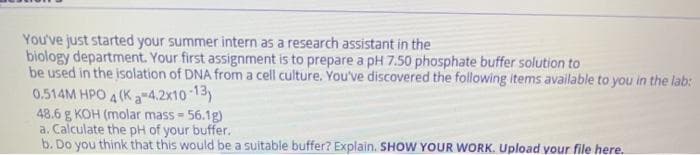 You've just started your summer intern as a research assistant in the
biology department. Your first assignment is to prepare a pH 7.50 phosphate buffer solution to
be used in the isolation of DNA from a cell culture. You've discovered the following items available to you in the lab:
0.514M HPO 4 (K a-4.2x10 13)
48.6 g KOH (molar mass 56.1g)
a. Calculate the pH of your buffer.
b. Do you think that this would be a suitable buffer? Explain. SHOW YOUR WORK. Upload your file here.
