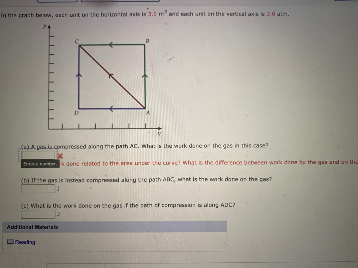 In the graph below, each unit on the horizontal axis is 3.0 m and each unit on the vertical axis is 3.0 atm.
B
A
V
(a).A.gas.is.compressed along the path AC. What is the work done on the gas in this case?
Enter a number. k done related to the area under the curve? What is the difference between work done by the gas and on the
(b) If the gas is instead compressed along the path ABC, what is the work done on the gas?
(c) What is the work done on the gas if the path of compression is along ADC?
Additional Materials
EReading
