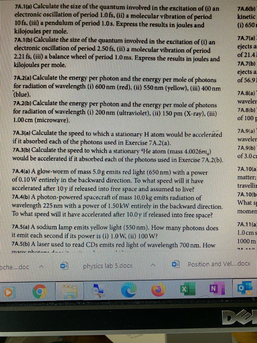 7A.1(a) Calculate the size of the quantum involved in the excitation of (i) an
electronic oscillation of period 1.0fs. (ii) a molecular vibration of period
10 fs. (iii) a pendulum of period 1.0s. Express the results in joules and
kilojoules per mole.
7A.1(b) Calculate the size of the quantum involved in the excitation of (i) an
electronic oscillation of period 2.50 fs. (ii) a molecular vibration of period
2.21 fs, (iii) a balance wheel of period 1.0ms. Express the results in joules and
kilojoules per mole.
7A.6(b)
kinetic
(i) 650 r
7A.7(a)
ejects an
of 21.41
7A.7(b)
ejects a
of 56.91
7A.2(a) Calculate the energy per photon and the energy per mole of photons
for radiation of wavelength (i) 600 nm (red). (ii) 550 nm (yellow), (iii) 400 nm
(blue).
7A.2(b) Calculate the energy per photon and the energy per mole of photons
for radiation of wavelength (i) 200 nm (ultraviolet), (ii) 150 pm (X-ray), (iii)
1.00 cm (microwave).
7A.8(a)
waveler
7A.8(b)
of 100 F
7A.9(a)
7A.3(a) Calculate the speed to which a stationary H atom would be accelerated
if it absorbed each of the photons used in Exercise 7A.2(a).
7A.3(b) Calculate the speed to which a stationary He atom (mass 4.0026m,)
would be accelerated if it absorbed each of the photons used in Exercise 7A.2(b).
waveler
7A.9(b)
of 3.0 cm
7A.4(a) A glow-worm of mass 5.0g emits red light (650 nm) with
7A.10(a
power
of 0.10 W entirely in the backward direction. To what speed will it have
accelerated after 10y if released into free space and assumed to live?
7A.4(b) A photon-powered spacecraft of mass 10.0 kg emits radiation of
wavelength 225 nm with a power of 1.50 kW entirely in the backward direction.
To what speed will it have accelerated after 10.0y if released into free space?
a
matter;
travellin
7A.10(b
What s
momen
7A.11(a)
7A.5(a) A sodium lamp emits yellow light (550 nm). How many photons does
it emit each second if its power is (i) 1.0 W, (ii) 100 W?
7A.5(b) A laser used to read CDs emits red light of wavelength 700 nm. How
1.0 cm s
1000 m
many nhotans dL-- -.
pche..doc
physics lab 5.docx
Position and Vel..docx
DE
