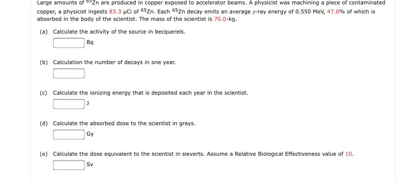 Large amounts of bSZn are produced in copper exposed to accelerator beams. A physicist was machining a piece of contaminated
copper, a physicist ingests 83.3 µCi of 65zn. Each 65zn decay emits an average y-ray energy of 0.550 Mev, 47.0% of which is
absorbed in the body of the scientist. The mass of the scientist is 70.0-kg.
(a) Calculate the activity of the source in becquerels.
Bq
(b) Calculation the number of decays in one year.
(c) Calculate the ionizing energy that is deposited each year in the scientist.
(d) Calculate the absorbed dose to the scientist in grays.
Gy
(e) Calculate the dose equivalent to the scientist in sieverts. Assume a Relative Biological Effectiveness value of 10.
Sv
