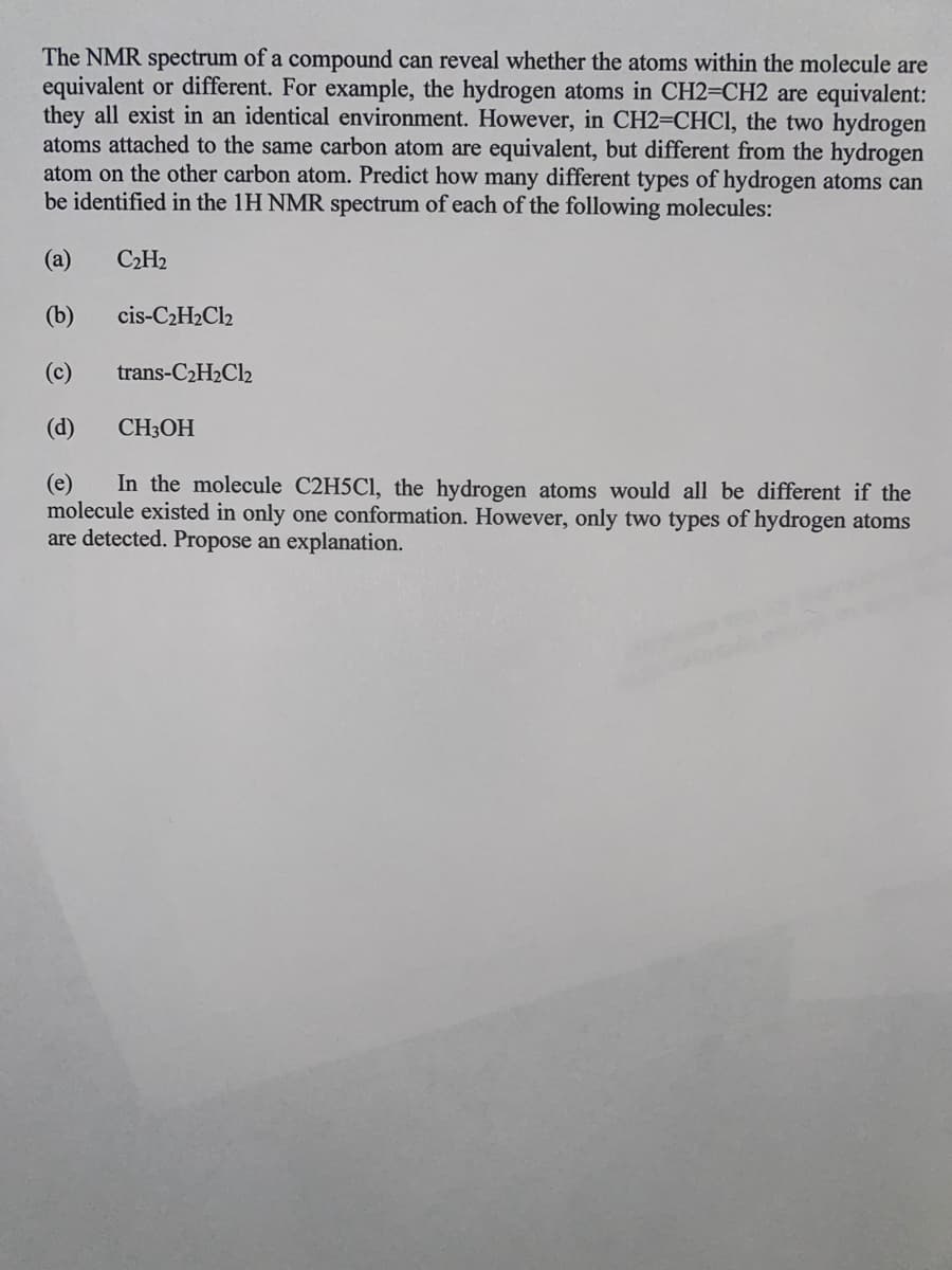 The NMR spectrum of a compound can reveal whether the atoms within the molecule are
equivalent or different. For example, the hydrogen atoms in CH2=CH2 are equivalent:
they all exist in an identical environment. However, in CH2=CHCI, the two hydrogen
atoms attached to the same carbon atom are equivalent, but different from the hydrogen
atom on the other carbon atom. Predict how many different types of hydrogen atoms can
be identified in the 1H NMR spectrum of each of the following molecules:
(а)
C2H2
(b)
cis-C2H2C12
(c)
trans-C2H2Cl2
(d)
CH3OH
In the molecule C2H5C1, the hydrogen atoms would all be different if the
(e)
molecule existed in only one conformation. However, only two types of hydrogen atoms
are detected. Propose an explanation.
