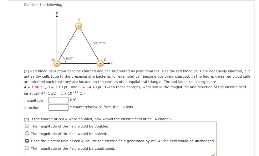 Consider the following.
0.500 mm
60.0
(a) Red blood cells often become charged and can be treated as point charges. Healthy red blood cells are negatively charged, but
unhealthy cells (due to the presence of a bacteria, for example) can become positively charged. In the figure, three red blood cells
are oriented such that they are located on the corners of an equilateral triangle. The red blood cell charges are
A = 1.80 pC, B = 7.10 pC, and C = -4.40 pC. Given these charges, what would the magnitude and direction of the electric field
be at cell A? (1 pC = 1 x 10-12 C.)
magnitude
N/C
direction
° counterclockwise from the +x-axis
(b) If the charge of cell A were doubled, how would the electric field at cell A change?
The magnitude of the field would be doubled.
The magnitude of the field would be halved.
Does the electric field at cell A include the electric field generated by cell A?The field would be unchanged.
O The magnitude of the field would be quadrupled.

