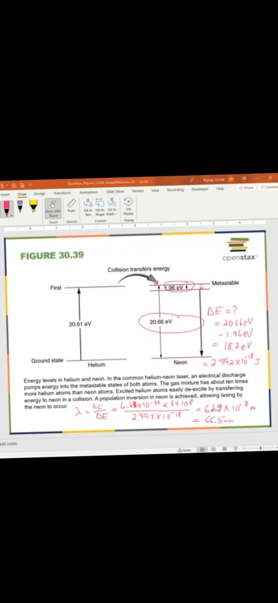 Ope y CH d 2Saed
Signal One 0
Draw
Design
Transtions
Animations
Side Show
Review
View
Recording Deveoper He
Share
PComme
Drath
ch
Ite te Ito
Tt Shape M Rela
Teuch
Conet
Repiy
FIGURE 30.39
openstax"
Collision transfers energy
First
Metastable
L196 eV +
AE =?
= 20.16eV
- 1.96 eV
= 18,7eV
20.61 ev
20.66 ev
Ground state
Helium
Neon
Energy levels in helium and neon. In the common helium-neon laser, an electrical discharge
pumps energy into the metastable states of both atoms. The gas mixture has about ten times
more helium atoms than neon atoms. Excited helium atoms easily de-excite by transferring
energy to neon in a collision. A population inversion in neon is achieved, allowing lasing by
the neon to occur.
hc.
DE
2.992X10 18
CC.Sam
add notes
