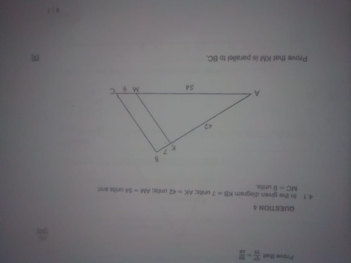 Prove that
TS
SR
QUESTION 4
4.1 In the given diagram KB = 7 units; AK = 42 units; AM = 54 units and
MC = 9 units.
42
Prove that KM is parallel to BC.
54
B
M 9 C
[3]