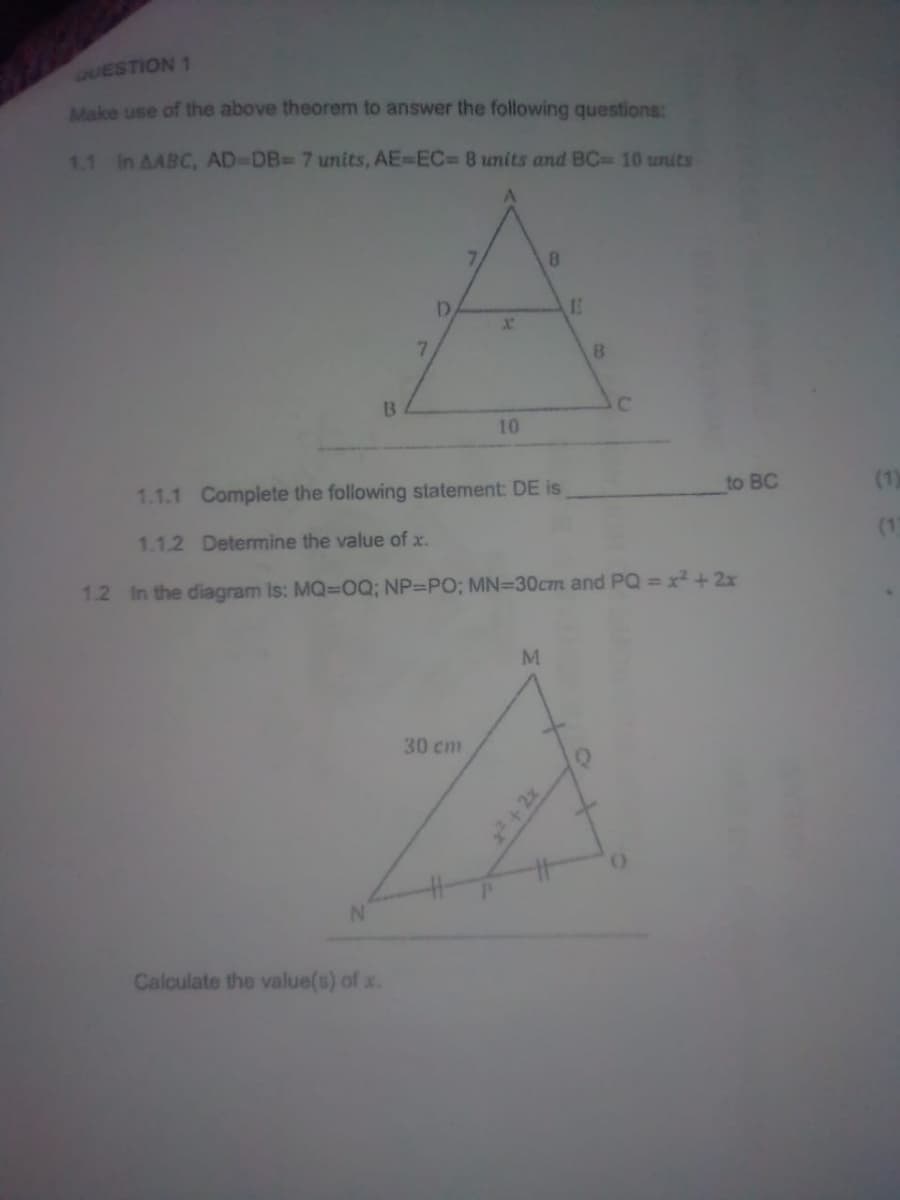 QUESTION 1
Make use of the above theorem to answer the following questions:
1.1 In AABC, AD-DB= 7 units, AE-EC= 8 units and BC= 10 units
B
7
Calculate the value(s) of x.
D
X
30 cm
10
8
M
E
B
1.1.1 Complete the following statement: DE is
1.1.2 Determine the value of x.
1.2 In the diagram is: MQ=OQ; NP-PO; MN=30cm and PQ = x² + 2x
C
to BC
(1)