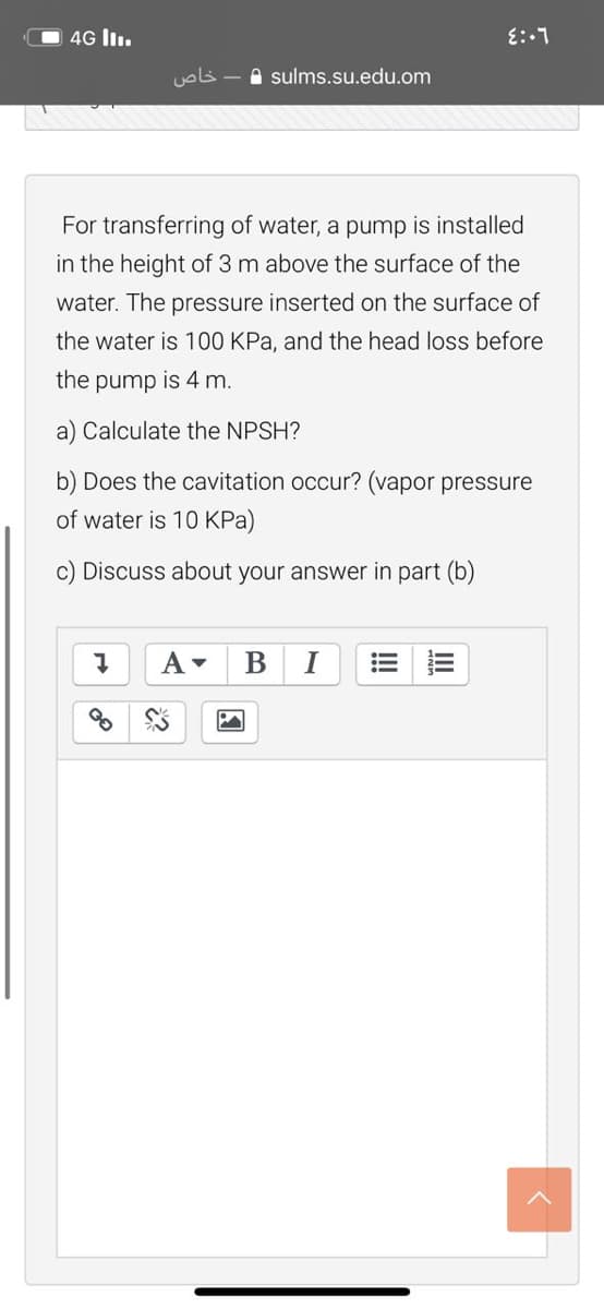 O 4G l.
خاص
A sulms.su.edu.om
For transferring of water, a pump is installed
in the height of 3 m above the surface of the
water. The pressure inserted on the surface of
the water is 100 KPa, and the head loss before
the pump is 4 m.
a) Calculate the NPSH?
b) Does the cavitation occur? (vapor pressure
of water is 10 KPa)
Discuss about your answer in part (b)
I
