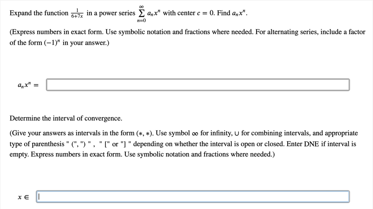 Expand the function in a power series anx" with center c = 0. Find anx".
6+7x
anxh
∞
(Express numbers in exact form. Use symbolic notation and fractions where needed. For alternating series, include a factor
of the form (-1)" in your answer.)
=
n=0
XE ||
Determine the interval of convergence.
(Give your answers as intervals in the form (*, *). Use symbol ∞ for infinity, U for combining intervals, and appropriate
type of parenthesis" (", ") ", " [" or "]" depending on whether the interval is open or closed. Enter DNE if interval is
empty. Express numbers in exact form. Use symbolic notation and fractions where needed.)