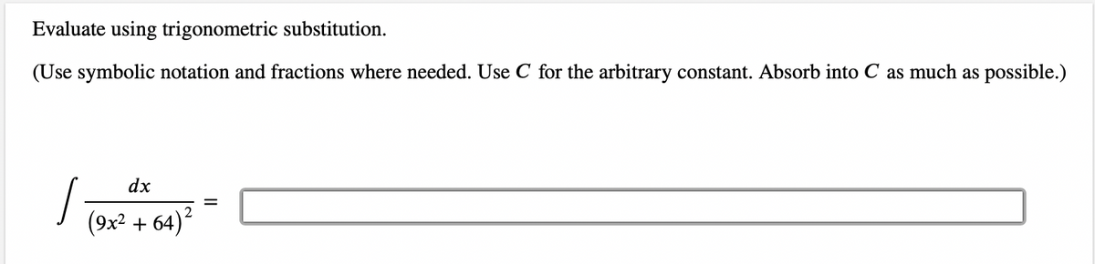 Evaluate using trigonometric substitution.
(Use symbolic notation and fractions where needed. Use C for the arbitrary constant. Absorb into C as much as possible.)
,
dx
(9x² +64)²
=