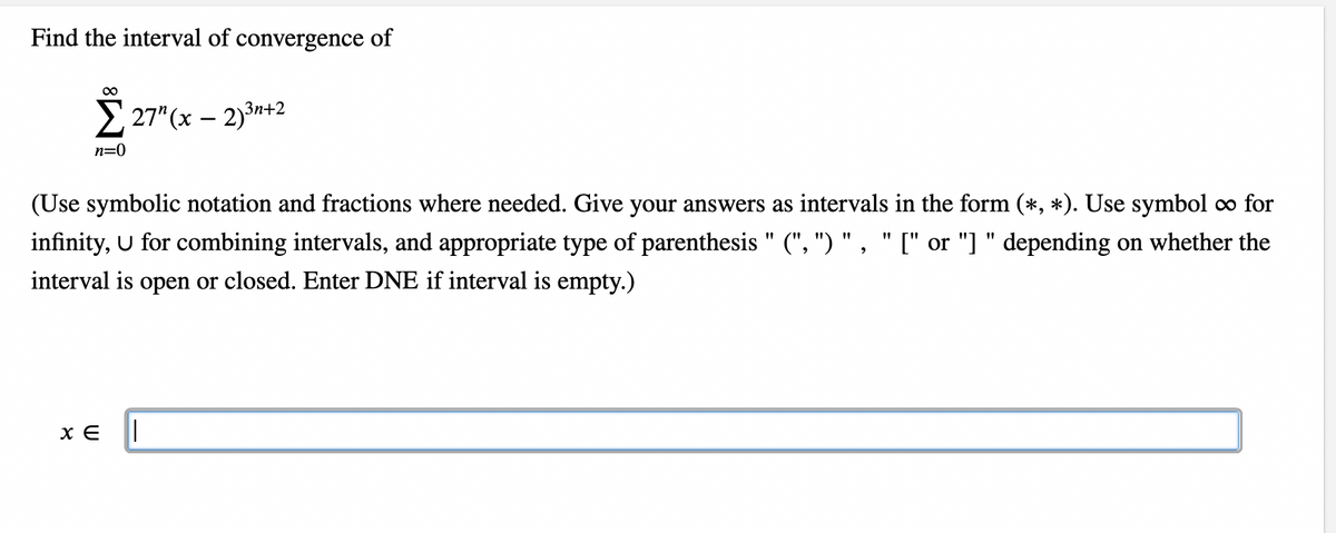 Find the interval of convergence of
∞
n=0
27" (x - 2)³n+2
(Use symbolic notation and fractions where needed. Give your answers as intervals in the form (*, *). Use symbol ∞ for
infinity, U for combining intervals, and appropriate type of parenthesis" (", ") ", "[" or "]" depending on whether the
interval is open or closed. Enter DNE if interval is empty.)
XE ||