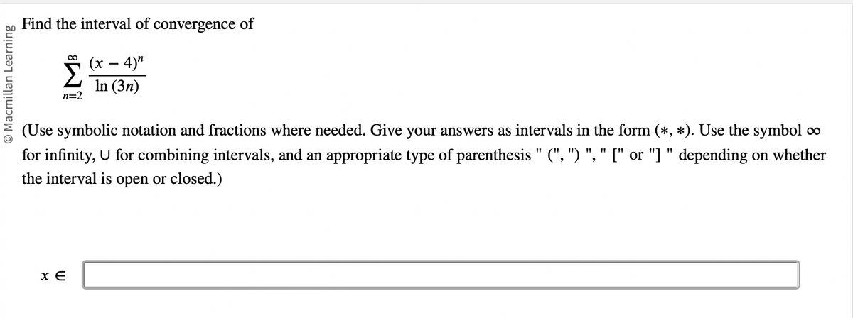 Macmillan Learning
Find the interval of convergence of
(x - 4)"
In (3n)
Σ
n=2
(Use symbolic notation and fractions where needed. Give your answers as intervals in the form (*, *). Use the symbol ∞
for infinity, U for combining intervals, and an appropriate type of parenthesis " (", ") ", " [" or "]" depending on whether
the interval is open or closed.)
x E