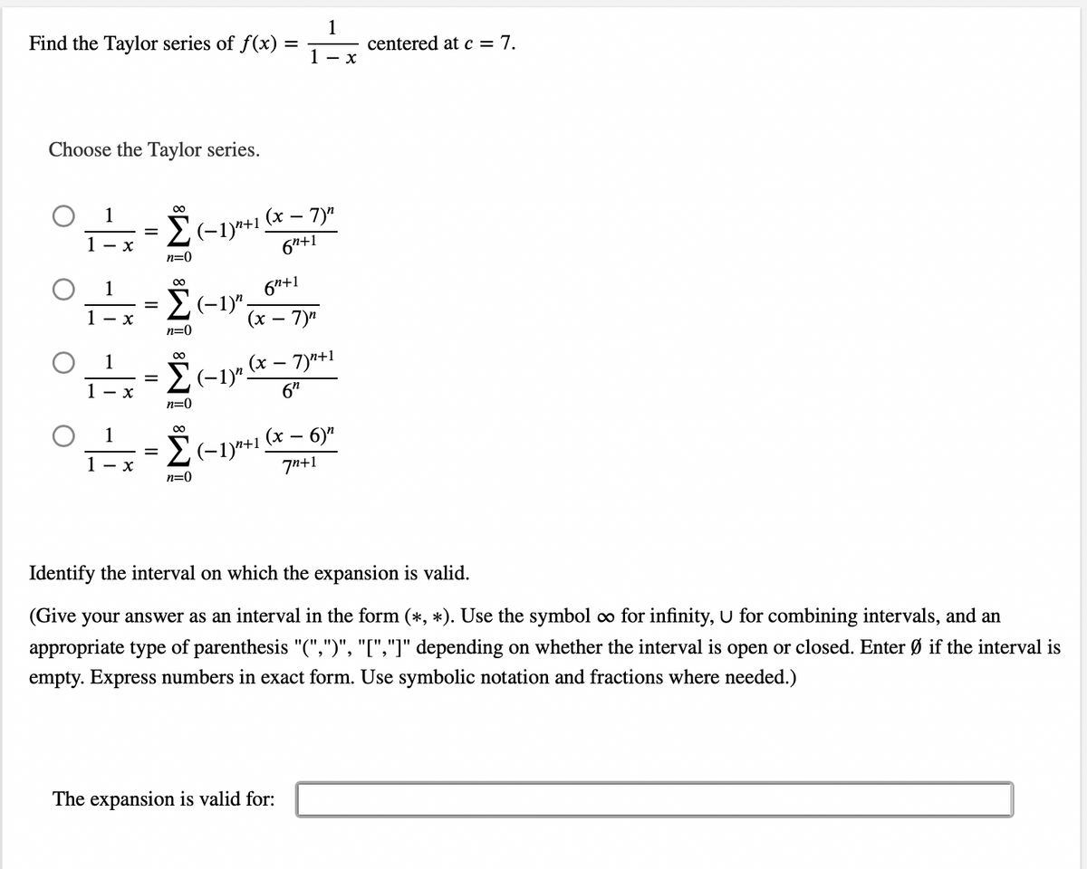 Find the Taylor series of f(x) =
Choose the Taylor series.
1
Σ(-1)+1.
1 - x
=
-6 -6 -6
1 x
1
1- x
1
x
=
∞
=
n=0
00
Σ(1)",
n=0
∞0
n=0
Σ(-1)".
∞
(x - 7)"
6n+1
6n+1
(x-7)n
n=0
1
1 - x
, (x − 7)¹+1
6⁰
Σ(−1)n+1 (x − 6)″
7n+1
centered at c = 7.
Identify the interval on which the expansion is valid.
The expansion is valid for:
(Give your answer as an interval in the form (*, *). Use the symbol ∞o for infinity, U for combining intervals, and an
appropriate type of parenthesis "(",")", "[","]" depending on whether the interval is open or closed. Enter Ø if the interval is
empty. Express numbers in exact form. Use symbolic notation and fractions where needed.)