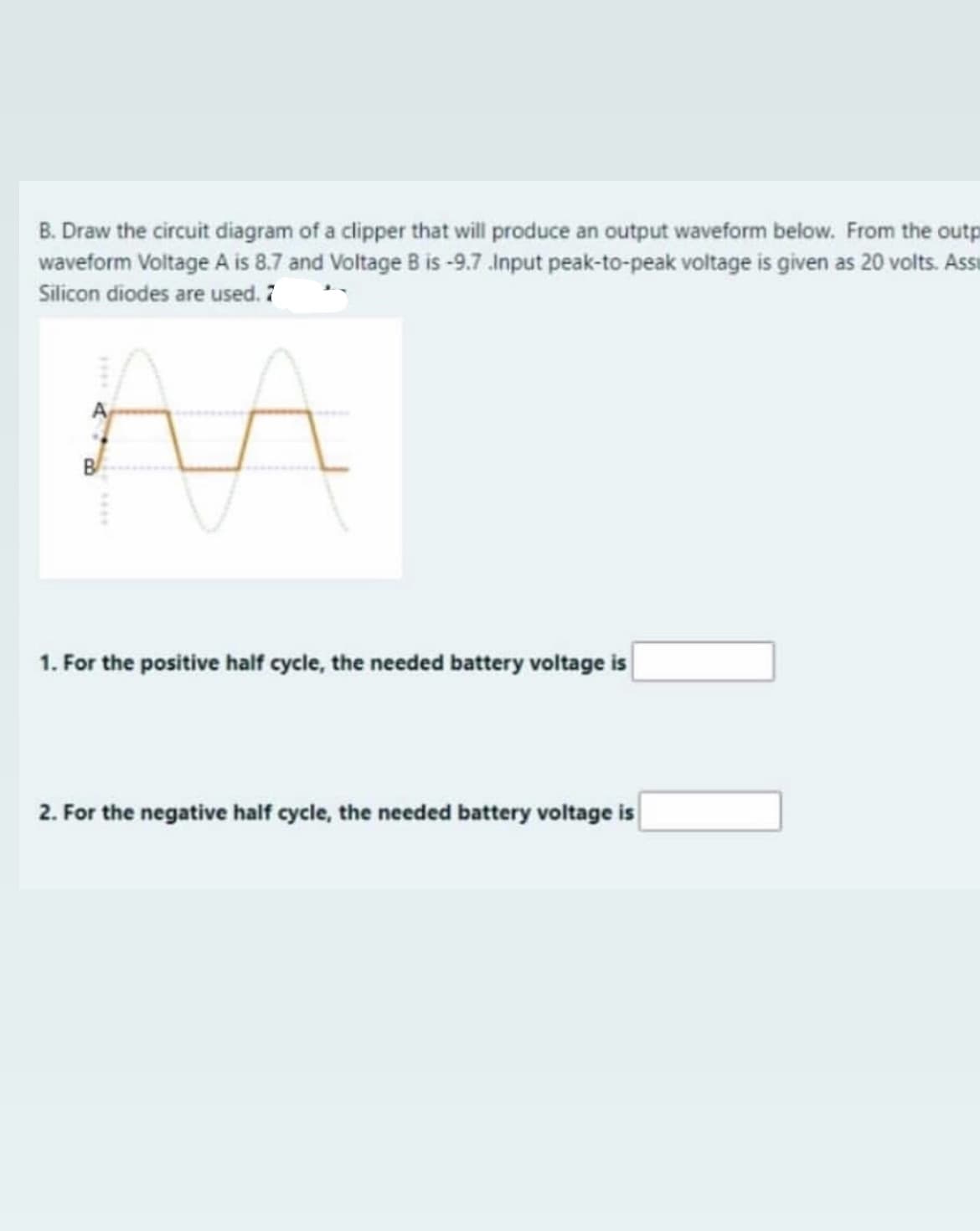 B. Draw the circuit diagram of a clipper that will produce an output waveform below. From the outp
waveform Voltage A is 8.7 and Voltage B is -9.7.Input peak-to-peak voltage is given as 20 volts. Assi
Silicon diodes are used. 7
B
1. For the positive half cycle, the needed battery voltage is
2. For the negative half cycle, the needed battery voltage is
