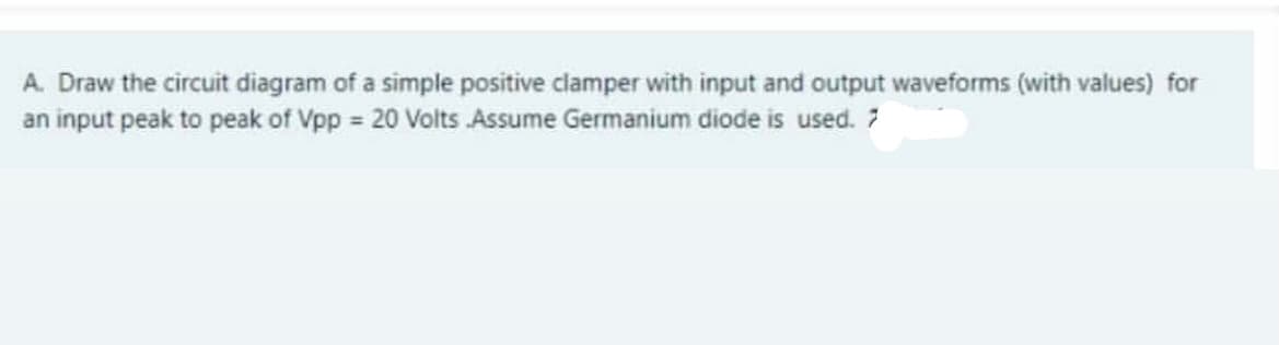 A. Draw the circuit diagram of a simple positive clamper with input and output waveforms (with values) for
an input peak to peak of Vpp = 20 Volts Assume Germanium diode is used. 7
