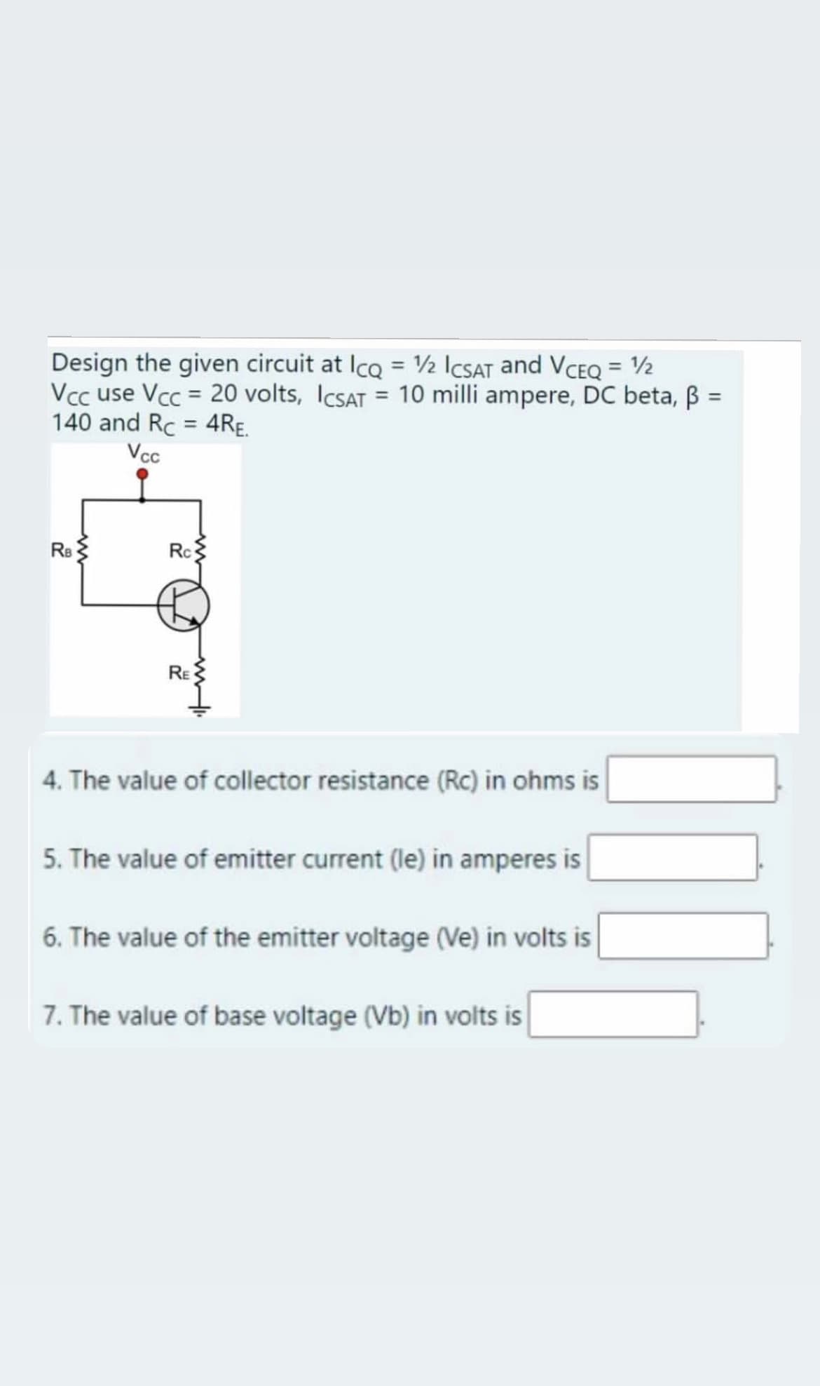 Design the given circuit at Ico = ½ ICSAT and VCEO = 2
Vcc use Vcc = 20 volts, ICSAT = 10 milli ampere, DC beta, B
140 and Rc = 4RE.
Vcc
%3D
%3D
Re
Rc
RE
4. The value of collector resistance (RC) in ohms is
5. The value of emitter current (le) in amperes is
6. The value of the emitter voltage (Ve) in volts is
7. The value of base voltage (Vb) in volts is
