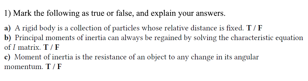 1) Mark the following as true or false, and explain your answers.
a) A rigid body is a collection of particles whose relative distance is fixed. T/ F
b) Principal moments of inertia can always be regained by solving the characteristic equation
of I matrix. T / F
c) Moment of inertia is the resistance of an object to any change in its angular
momentum. T / F
