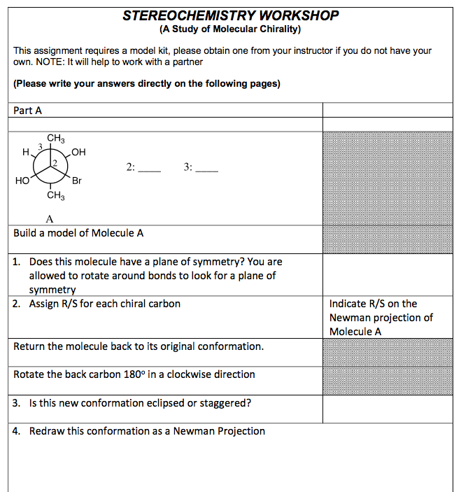 This assignment requires a model kit, please obtain one from your instructor if you do not have your
own. NOTE: It will help to work with a partner
(Please write your answers directly on the following pages)
Part A
HO
CH3
CH3
OH
STEREOCHEMISTRY WORKSHOP
(A Study of Molecular Chirality)
Br
2:
A
Build a model of Molecule A
3:
1. Does this molecule have a plane of symmetry? You are
allowed to rotate around bonds to look for a plane of
symmetry
2. Assign R/S for each chiral carbon
Return the molecule back to its original conformation.
Rotate the back carbon 180° in a clockwise direction
3. Is this new conformation eclipsed or staggered?
4. Redraw this conformation as a Newman Projection
Indicate R/S on the
Newman projection of
Molecule A