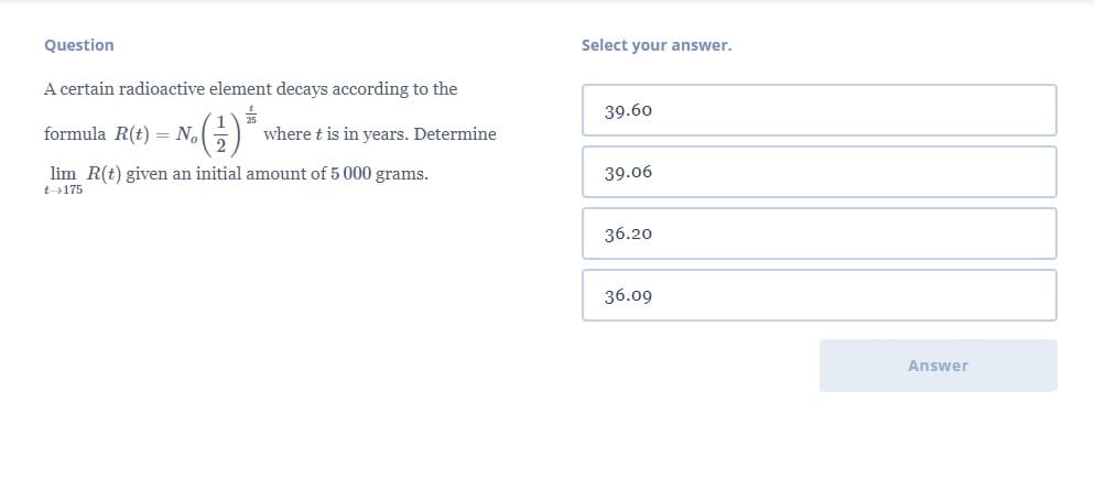 Question
Select your answer.
A certain radioactive element decays according to the
39.60
formula R(t) = No
where t is in years. Determine
lim R(t) given an initial amount of 5 000 grams.
39.06
t175
36.20
36.09
Answer
