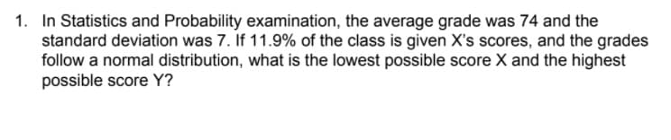 1. In Statistics and Probability examination, the average grade was 74 and the
standard deviation was 7. If 11.9% of the class is given X's scores, and the grades
follow a normal distribution, what is the lowest possible score X and the highest
possible score Y?
