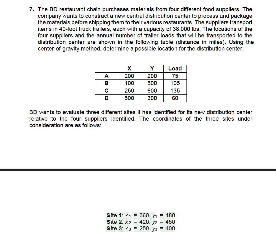 7. The BD restaurant chain purchases materials from four different food suppliers. The
company wants to construct a new central distribution center to process and package
the materials before shipping them to their various restaurants. The suppliers transport
items in 40-foot truck trailers, each with a capacity of 38,000 lbs. The locations of the
four suppliers and the annual number of trailer loads that will be transported to the
distribution center are shown in the following table (distance in miles). Using the
center-of-gravity method, determine a possible location for the distribution center.
A
B
с
D
X
Y
200
200
100
500
250 600
500 300
Load
75
105
135
60
BD wants to evaluate three different sites it has identified for its new distribution center
relative to the four suppliers identified. The coordinates of the three sites under
consideration are as follows:
Site 1: x1 = 360, y₁ = 180
Site 2: X2 = 420, y2 = 450
Site 3: X3 =
250, y3 = 400