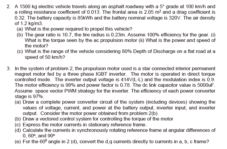 2. A 1500 kg electric vehicle travels along an asphalt roadway with a 5° grade at 100 km/h and
a rolling resistance coefficient of 0.013. The frontal area is 2.05 m² and a drag coefficient is
0.32. The battery capacity is 85kWh and the battery nominal voltage is 320V. The air density
of 1.2 kg/m3.
(a) What is the power required to propel this vehicle?
(b) The gear ratio is 10.7, the tire radius is 0.23m. Assume 100% efficiency for the gear. (i)
What is the torque seen by the ac propulsion motor (ii) What is the power and speed of
the motor?
(c) What is the range of the vehicle considering 80% Depth of Discharge on a flat road at a
speed of 50 km/h?
3. In the system of problem 2, the propulsion motor used is a star connected interior permanent
magnet motor fed by a three phase IGBT inverter. The motor is operated in direct torque
controlled mode. The inverter output voltage is 414V(L-L) and the modulation index is 0.9.
The motor efficiency is 98% and power factor is 0.78. The dc link capacitor value is 5000uF.
Assume space vector PWM strategy for the inverter. The efficiency of each power converter
stage is 97%.
(a) Draw a complete power converter circuit of the system (including devices) showing the
values of voltage, current, and power at the battery output, inverter input, and inverter
output. Consider the motor power obtained from problem 2(b).
(b) Draw a vectored control system for controlling the torque of the motor
(c) Express the motor currents in stationary reference frame.
(d) Calculate the currents in synchronously rotating reference frame at angular differences of
0, 60°, and 90⁰
(e) For the 60° angle in 2 (d), convert the d,q currents directly to currents in a, b, c frame?