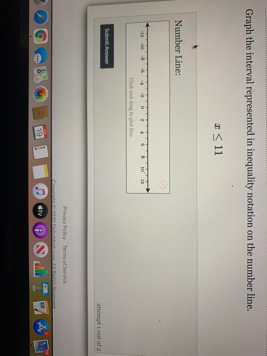 Graph the interval represented in inequality notation on the number line.
x < 11
Number Line:
-12
-10
-8
-6
-4
-2
8
10
12
Click and drag to plot line.
Submit Answer
attempt 1 out of 2
Privacy Policy Terms of Service
Convright © 2020 DeltaMath.com. AILRights Reserved
JAN
19
tv
