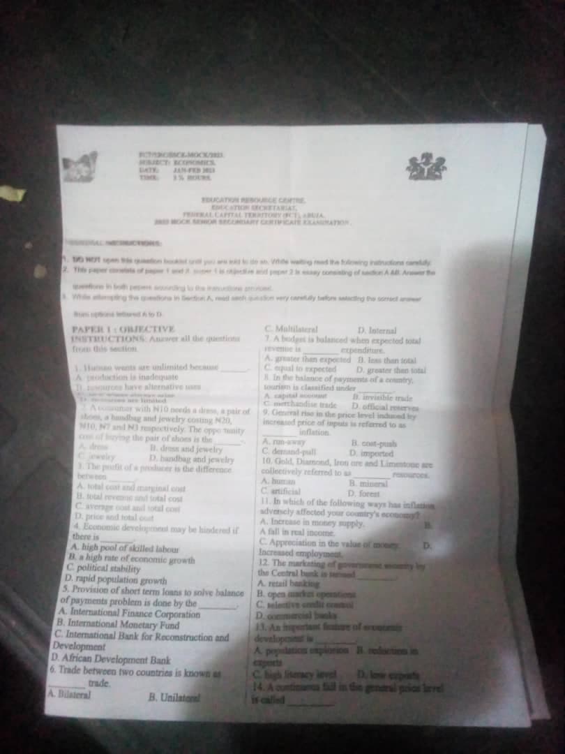 FACEMOCK/B
MURCT ECONOMICS
LATY.
JAN-FED
3% HOU
EDUCATION RESOURCE CENTRE
EDUCATION RECRETARIAT
TENERAL CAPITAL TERRITORYOFCTABUZA
DO NOT pon by an Vide waiting read the following instructions candy
PAPER I OBIECTIVE
INSTRUCTIONS Anwer all die questions
from this section
A production is inadequate
Turces have alternative use
kan man sedan
se limited
Amar with NIO needs a dress, a pair of
shoes, a handbag and jewelry costing N20,
N10, NT and NJ respectively. The opportunity
con of buying the pair of shoes is the
H. dress and jewelry
D. bandbag and jewelry
Cjewelry
3. The poufit of a producer is the difference
between
A. total cost and marginal cost
B. total revenue and total cost
Caverage cost and total cost
D. price and total coat
4. Economic development may be hindered if
there is
A. high pool of skilled labour
B. a high rate of economic growth
C. political stability
D. rapid population growth
5. Provision of short term loans to solve balance
of payments problem is done by the
A. International Finance Corporation
B. International Monetary Fund
C. International Bank for Reconstruction and
Development
D. African Development Bank
6. Trade between two countries is known as
trade.
A. Bilateral
B. Unilateral
C Multilateral
D. Internal
7. A budget is balanced when expected total
expenditure
A. greater than expected D. less than total
C. equal to expected D. greater than total
8. In the balance of payments of a country.
tourism is classified under
A capital account
Cerchandise trade D. official reseTYOR
9. General rise in the price level induced by
increased price of inputs is referred to as
B. invisible trade
B cost-pusb
D. imported
10. Gold, Diamond, Iron are and Limestone are
collectively referred to as
A. human
Cartificial
B. mineral
D. forest
11. In which of the following ways has inflation
advencly affected your country's economy
A. Increase in money supply.
A. nun-away
C. demand-pall
A fall in real income.
C. Appreciation in the value of money
Increased employment
12. The marketing of government womity by
the Central bank in d
retail banking
open market oper
D. commercial banks
A
B.
developent is
A population explosion reduction is
is called
D.