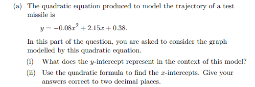 (a) The quadratic equation produced to model the trajectory of a test
missile is
y = -0.0822 + 2.15r + 0.38.
In this part of the question, you are asked to consider the graph
modelled by this quadratic equation.
(i) What does the y-intercept represent in the context of this model?
(ii) Use the quadratic formula to find the x-intercepts. Give your
answers correct to two decimal places.
