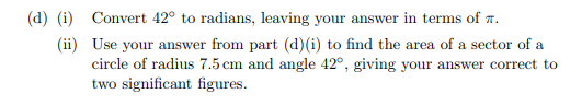 (d) (i) Convert 42° to radians, leaving your answer in terms of r.
(ii) Use your answer from part (d)(i) to find the area of a sector of a
circle of radius 7.5 cm and angle 42°, giving your answer correct to
two significant figures.
