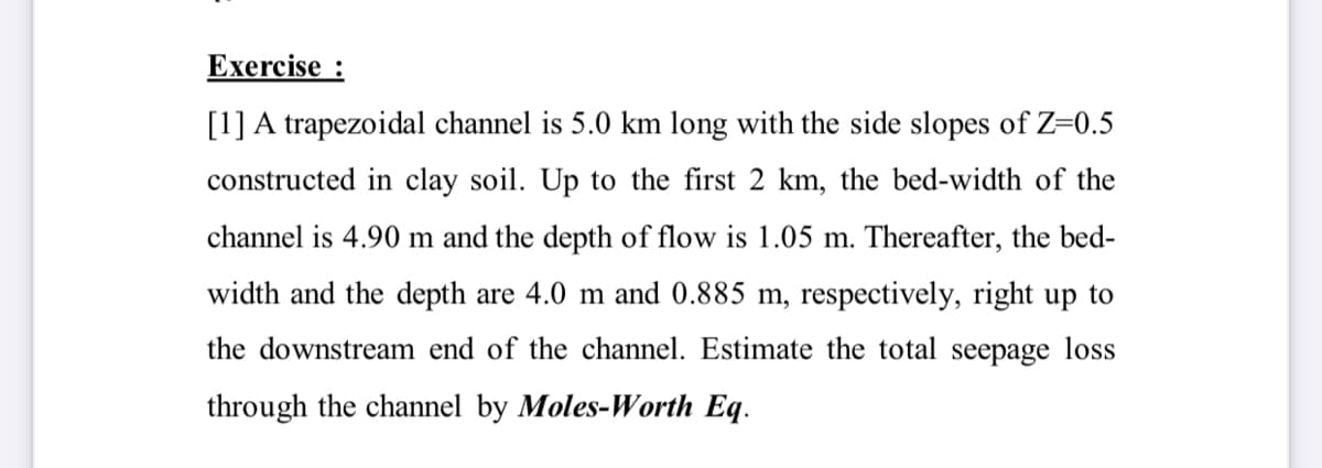 Exercise :
[1] A trapezoidal channel is 5.0 km long with the side slopes of Z=0.5
constructed in clay soil. Up to the first 2 km, the bed-width of the
channel is 4.90 m and the depth of flow is 1.05 m. Thereafter, the bed-
width and the depth are 4.0 m and 0.885 m, respectively, right up to
the downstream end of the channel. Estimate the total seepage loss
through the channel by Moles-Worth Eq.
