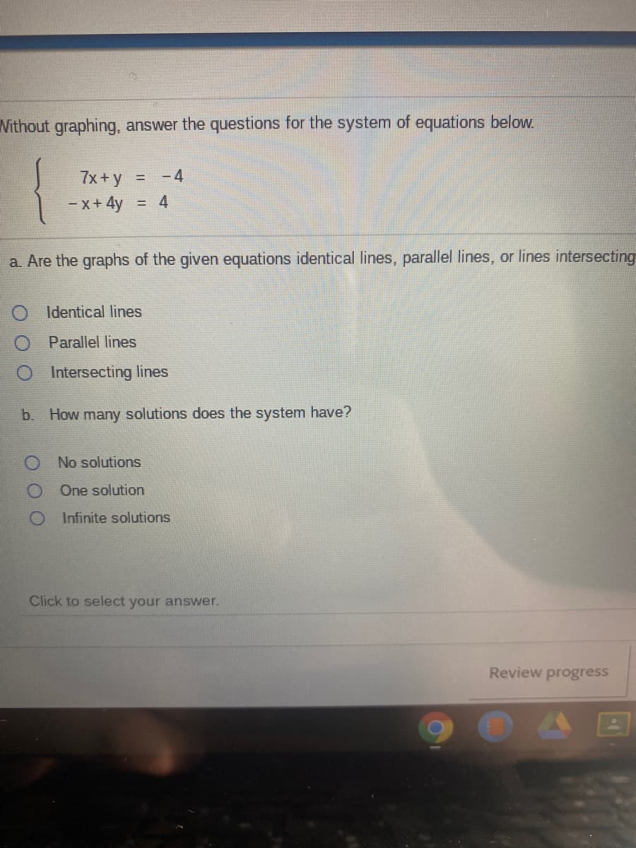 Vithout graphing, answer the questions for the system of equations below.
7x + y
= -4
- x+ 4y
= 4
a. Are the graphs of the given equations identical lines, parallel lines, or lines intersecting
Identical lines
Parallel lines
Intersecting lines
b.
How many solutions does the system have?
No solutions
One solution
Infinite solutions
Click to select your answer.
Review progress
