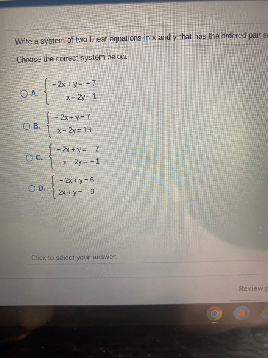 Write a system of two linear equations in x and y that has the ordered pair se
Choose the correct system below.
- 2x + y = = 7
O A.
x- 2y= 1
- 2x + y= 7
O B.
x- 2y 13
- 2x + y= - 7
OC.
x- 2y= - 1
- 2x + y = 6
O D.
2x +y= - 9
Click to select your answer.
Review p
