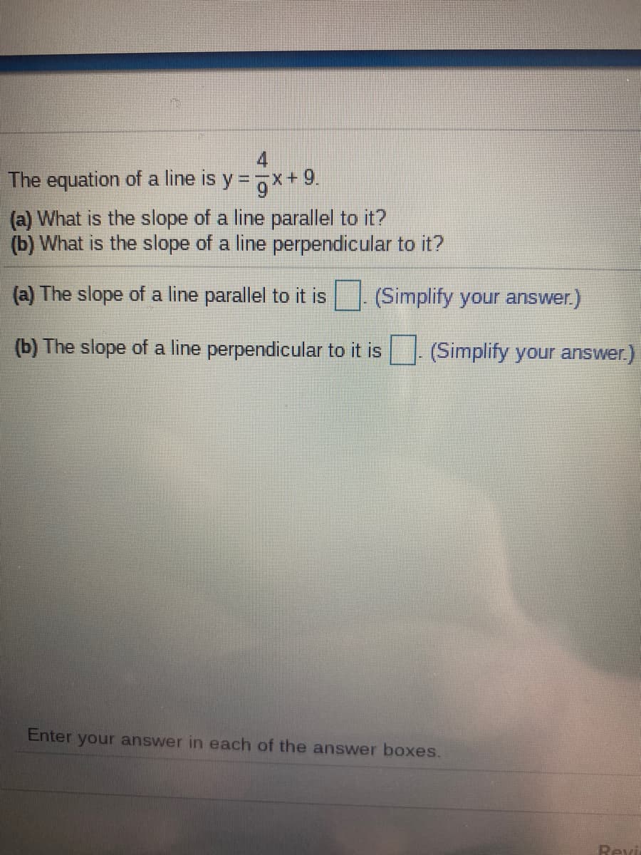 The equation of a line is y = 7x+9.
(a) What is the slope of a line parallel to it?
(b) What is the slope of a line perpendicular to it?
(a) The slope of a line parallel to it is
(Simplify your answer.)
(b) The slope of a line perpendicular to it is
(Simplify your answer.)
Enter your answer in each of the answer boxes.
Revi
