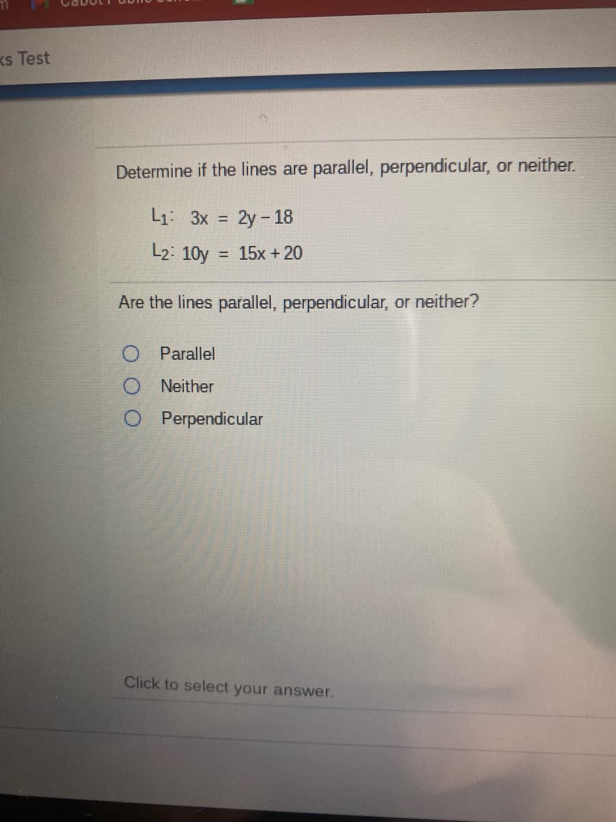 Ks Test
Determine if the lines are parallel, perpendicular, or neither.
L1: 3x = 2y-18
L2: 10y
= 15x + 20
Are the lines parallel, perpendicular, or neither?
O Parallel
O Neither
O Perpendicular
Click to select your answer.
