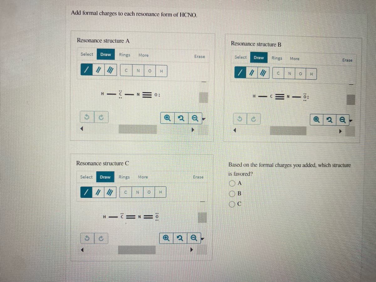Add formal charges to each resonance form of HCNO.
Resonance structure A
Resonance structure B
Select
Draw
Rings
More
Erase
Select
Draw
Rings
More
Erase
N
H
- N
0:
H C=N 0:
Resonance structure C
Based on the formal charges you added, which structure
is favored?
Erase
Select
Draw
Rings
More
O A
OB
H =N ö
