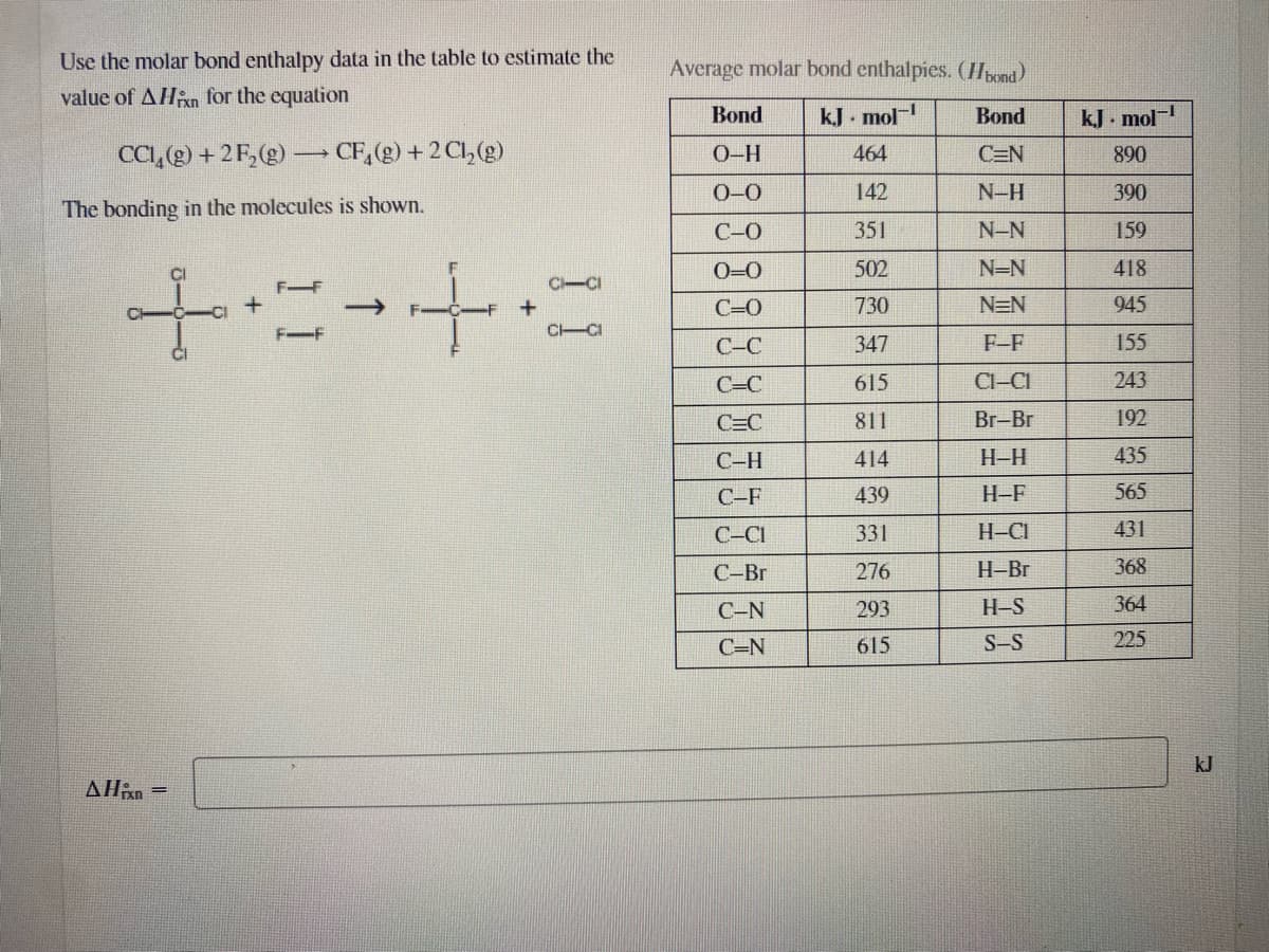 Use the molar bond enthalpy data in the table to estimate the
Average molar bond enthalpies. (Huond)
value of AHn for the equation
Bond
kJ . mol
Bond
kJ. mol-
CCI,@) + 2F,(2) – CF,(g) + 2 Cl,(g)
464
O-H
C=N
890
0-0
142
N-H
390
The bonding in the molecules is shown.
C-0
351
N-N
159
O=0
502
N=N
418
FF
C-CI
C=0
730
N=N
945
F-F
CICI
С-С
347
F-F
155
C=C
615
Cl-CI
243
C=C
811
Br-Br
192
С-Н
414
H-H
435
C-F
439
H-F
565
C-CI
331
H-CI
431
C-Br
276
H-Br
368
C-N
293
H-S
364
C=N
615
S-S
225
kJ
AHan =
