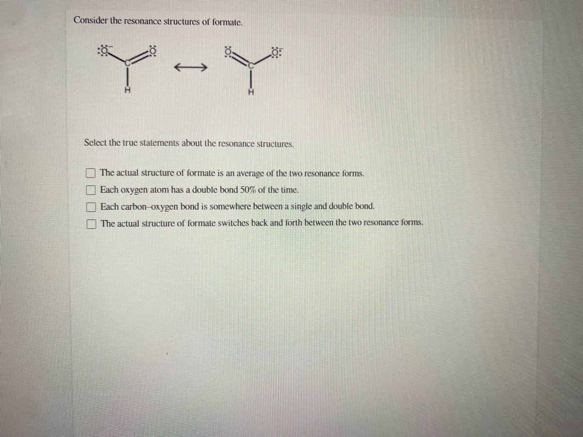 Consider the resonance structures of formate.
Y-Y
Select the true statements about the resonance structures.
I The actual structure of formate is an average of the two resonance forms.
Each oxygen atom has a double bond 50% of the time.
O Each carbon-oxygen bond is somewhere between a single and double bond.
The actual structure of formate switches back and forth between the two resonance forms.
0OO0
